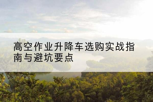 藁城升降车怎么选-高空作业升降车选购实战指南与避坑要点