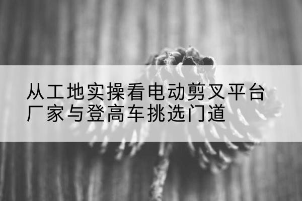 藁城电动剪叉升降平台厂家-从工地实操看电动剪叉平台厂家与登高车挑选门道