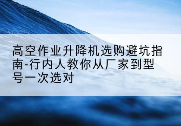 藁城升降平台厂家-高空作业升降机选购避坑指南-行内人教你从厂家到型号一次选对
