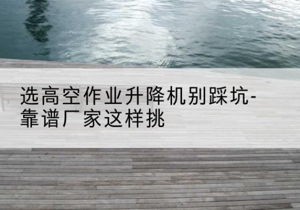 藁城剪叉式升降机厂家-选高空作业升降机别踩坑-靠谱厂家这样挑