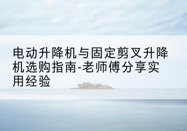 藁城电动升降机怎么选-电动升降机与固定剪叉升降机选购指南-老师傅分享实用经验