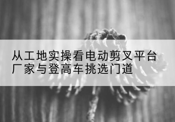 藁城电动剪叉升降平台厂家-从工地实操看电动剪叉平台厂家与登高车挑选门道