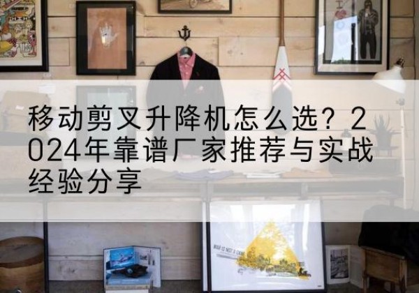 藁城升降平台厂家推荐-移动剪叉升降机怎么选？2024年靠谱厂家推荐与实战经验分享